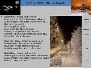 NUIT D'HIVER (Charles Trenet)



• Nuit d’hiver douce nuit sans fin
  Le vent gémit et nos deux cœurs cha……                        sombrent
  La rue c’est la mer notre chambre un na….                      bateau
  Qui va vers un port
  Où n’est pas la mort
  Mais la vie qui fle…. demain                                bourgeonne
  La nuit, la longue nuit qui marche
  Comme la Seine se promène sous les ar….                        voûtes
  Suivant le même chemin
   Rêve sans cra…. amour de mon cœur                   peur
   Que seule ta plainte soit de bonheur
   Rêve sans nuage amour de ma vie
   Les rêves sont les hér…… de la nuit                            dons


   Nuit d’hiver douce nuit sans fin
   Le vent gémit et nos deux cœurs chavirent
   La rue c’est la mer notre chambre un navire
   Qui vo… vers son destin.                                      navigue
 