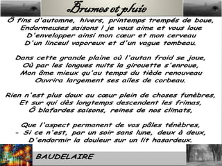 Brumes et pluie
 Ô fins d'automne, hivers, printemps trempés de boue,
    Endormeuses saisons ! je vous aime et vous loue
      D'envelopper ainsi mon cœur et mon cerveau
     D'un linceul vaporeux et d'un vague tombeau.

   Dans cette grande plaine où l'autan froid se joue,
    Où par les longues nuits la girouette s'enroue,
    Mon âme mieux qu'au temps du tiède renouveau
        Ouvrira largement ses ailes de corbeau.

Rien n'est plus doux au cœur plein de choses funèbres,
    Et sur qui dès longtemps descendent les frimas,
      Ô blafardes saisons, reines de nos climats,

     Que l'aspect permanent de vos pâles ténèbres,
   - Si ce n'est, par un soir sans lune, deux à deux,
      D'endormir la douleur sur un lit hasardeux.

Charles BAUDELAIRE
 