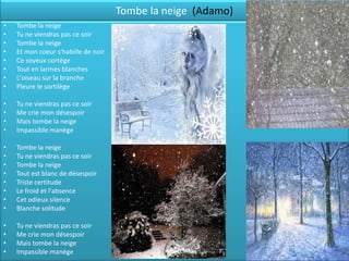Tombe la neige (Adamo)
•   Tombe la neige
•   Tu ne viendras pas ce soir
•   Tombe la neige
•   Et mon coeur s'habille de noir
•   Ce soyeux cortège
•   Tout en larmes blanches
•   L'oiseau sur la branche
•   Pleure le sortilège

•   Tu ne viendras pas ce soir
•   Me crie mon désespoir
•   Mais tombe la neige
•   Impassible manège

•   Tombe la neige
•   Tu ne viendras pas ce soir
•   Tombe la neige
•   Tout est blanc de désespoir
•   Triste certitude
•   Le froid et l'absence
•   Cet odieux silence
•   Blanche solitude

•   Tu ne viendras pas ce soir
•   Me crie mon désespoir
•   Mais tombe la neige
•   Impassible manège
 