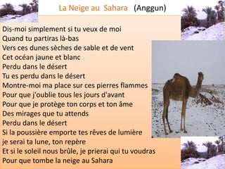 La Neige au Sahara (Anggun)

Dis-moi simplement si tu veux de moi
Quand tu partiras là-bas
Vers ces dunes sèches de sable et de vent
Cet océan jaune et blanc
Perdu dans le désert
Tu es perdu dans le désert
Montre-moi ma place sur ces pierres flammes
Pour que j'oublie tous les jours d'avant
Pour que je protège ton corps et ton âme
Des mirages que tu attends
Perdu dans le désert
Si la poussière emporte tes rêves de lumière
je serai ta lune, ton repère
Et si le soleil nous brûle, je prierai qui tu voudras
Pour que tombe la neige au Sahara
 