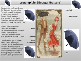 Le parapluie (Georges Brassens)
Il pleuvait fort sur la grand-route
Elle chem….. sans parapluie                                    marchait
J'en avais un, volé, sans doute
Le matin même à un ami
Courant alors à sa resc…..                                            À son secours
Je lui propose un peu d'abri
En séchant l'eau de sa frimousse
D'un air très doux, elle m'a dit " oui "

Un petit coin de parapluie
Contre un coin de par….                        Eden
Elle avait quelque chose d'un ange
Un petit coin de paradis
Contre un coin de parapluie
Je ne perdais pas au chan.. , pardi          échange

Chemin faisant, que ce fut ten…                 doux
D'ouï. à deux le chant joli                d’entendre
Que l'eau du ciel faisait entendre
Sur le toit de mon parapluie
J'aurais voulu, comme au déluge
Voir sans arrêt tomber la pluie
Pour la garder, sous mon ref…                                  abri
Quarante jours, quarante nuits
 