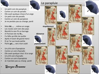 Le parapluie
•   Un petit coin de parapluie
•   Contre un coin de paradis
•   Elle avait quelque chose d'un ange
•   Un petit coin de paradis
•   Contre un coin de parapluie
•   Je ne perdais pas au change, pardi

•   Mais bê…… , même en orage                    stupidement
•   Les routes vont vers des pays
•   Bientôt le sien fit un barrage
•   A l'horizon de ma fo…                 démence
•   Il a fallu qu'elle me quitte
•   Après m'avoir dit grand merci
•   Et je l'ai vue toute petite
•   Partir gai….. vers mon oubli         joyeusement

•   Un p'tit coin d'parapluie
•   Contre un coin d'paradis
•   Elle avait quelque chos' d'un ange
•   Un p'tit coin d'paradis
•   Contre un coin d'parapluie
•   Je n'perdais pas au chang', pardi

•   Georges Brassens
 