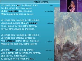 Petite femme
Le temps est au gel dans mon âme,               glace

J'ai des frimas dans la carcasse
Et des stalactites dans le crâne         pics de glace
Mais si ça gèle dehors, ça passe!

Le temps est à la neige, petite femme,
Laisse ma boussole et mon lampion            lanterne
Je n'ai jamais su voir, petite femme,
Je veux être aveugle pour de bon,

Le temps est à la neige, petite femme,
Le temps est au froid, aux flocons,
Aux ouragans blancs et aux miasmes,         cyclones
Mais qu'elle est belle, notre saison!

Et tu me gui…, et tu m'apprends           accompagnes

Que le temps est au temps, ma femme,
Et je te suis, et toi devant,
Tu cours, mon feu-follet, ma fla…!            lumière
 