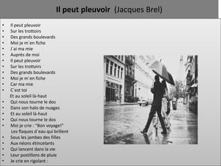 Il peut pleuvoir (Jacques Brel)
•   Il peut pleuvoir
•   Sur les trottoirs
•   Des grands boulevards
•   Moi je m´en fiche
•   J´ai ma mie
•   Auprès de moi
•   Il peut pleuvoir
•   Sur les trottoirs
•   Des grands boulevards
•   Moi je m´en fiche
•   Car ma mie
•   C´est toi
    Et au soleil là-haut
•   Qui nous tourne le dos
•   Dans son halo de nuages
•   Et au soleil là-haut
•   Qui nous tourne le dos
•   Moi je crie : "Bon voyage!"
     Les flaques d´eau qui brillent
•   Sous les jambes des filles
•   Aux néons étincelants
•   Qui lancent dans la vie
•   Leur postillons de pluie
•   Je crie en rigolant :
 