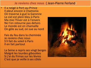 Je reviens chez nous ( Jean-Pierre Ferland)
• Il a neigé à Port-au-Prince
  Il pleut encore à Chamonix
  On traverse à gué la Garonne
  Le ciel est plein bleu à Paris
  Ma mie l'hiver est à l'envers
  Ne t'en retourne pas dehors
  Le monde est en chamaille
  On gèle au sud, on sue au nord
  Fais du feu dans la cheminée
  Je reviens chez nous
  S'il fait du soleil à Paris
  Il en fait partout
  La Seine a repris ses vingt berges
  Malgré les lourdes giboulées
  Si j'ai du frimas sur les lèvres
  C'est que je veille à ses côtés
 
