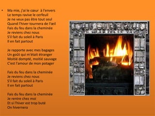 •   Ma mie, j'ai le cœur à l'envers
    Le temps ravive le cerfeuil
    Je ne veux pas être tout seul
    Quand l'hiver tournera de l‘œil
    Fais du feu dans la cheminée
    Je reviens chez nous
    S'il fait du soleil à Paris
    Il en fait partout

    Je rapporte avec mes bagages
    Un goût qui m'était étranger
    Moitié dompté, moitié sauvage
    C'est l'amour de mon potager

    Fais du feu dans la cheminée
    Je reviens chez nous
    S'il fait du soleil à Paris
    Il en fait partout

    Fais du feu dans la cheminée
    Je rentre chez moi
    Et si l'hiver est trop buté
    On hivernera
 