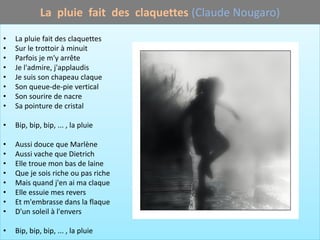 La pluie fait des claquettes (Claude Nougaro)

•   La pluie fait des claquettes
•   Sur le trottoir à minuit
•   Parfois je m'y arrête
•   Je l'admire, j'applaudis
•   Je suis son chapeau claque
•   Son queue-de-pie vertical
•   Son sourire de nacre
•   Sa pointure de cristal

•   Bip, bip, bip, ... , la pluie

•   Aussi douce que Marlène
•   Aussi vache que Dietrich
•   Elle troue mon bas de laine
•   Que je sois riche ou pas riche
•   Mais quand j'en ai ma claque
•   Elle essuie mes revers
•   Et m'embrasse dans la flaque
•   D'un soleil à l'envers

•   Bip, bip, bip, ... , la pluie
 