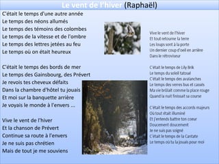 Le vent de l’hiver (Raphaël)
C'était le temps d'une autre année
Le temps des néons allumés
Le temps des témoins des colombes
Le temps de la vitesse et de l'ombre
Le temps des lettres jetées au feu
Le temps où on était heureux

C'était le temps des bords de mer
Le temps des Gainsbourg, des Prévert
Je revois tes cheveux défaits
Dans la chambre d'hôtel tu jouais
Et moi sur la banquette arrière
Je voyais le monde à l'envers ...

Vive le vent de l'hiver
Et la chanson de Prévert
Continue sa route à l'envers
Je ne suis pas chrétien
Mais de tout je me souviens
 
