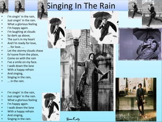 Singing In The Rain
•   I'm singin' in the rain,
•   Just singin' in the rain.
•   What a glorious feeling
•   I'm happy again.
•   I'm laughing at clouds
•   So dark up above,
•   The sun's in my heart
•   And I'm ready for love,
•   ... for love. ...
•   Let the stormy clouds chase
•   Ev'ryone from the place,
•   Come on with the rain
•   I've a smile on my face.
•   I walk down the lane
•   With a happy refrain
•   And singing,
•   Singing in the rain,
•   ... in the rain.


•   I'm singin' in the rain,
•   Just singin' in the rain.
•   What a glorious feeling
•   I'm happy again.
•   I walk down the lane
•   With a happy refrain
•   And singing,
•   Singing in the rain.               Gene Kelly
 