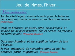 Jeu de rîmes, l’hiver…
 Vers en désordre:
Tombe vite!- le jour- comme la nuit- prend la fuite- en
cette saison- comme un voleur- sous l’horizon- s’évade.
(Victor Hugo)

Dans les branches- un oiseau siffle- plein d’espoir- et
sautille gai-de givre blanches- sur les herbes- en frac noir-
en bottes jaunes. (Théophile Gautier)

Dans ma chambre- et las- captif de l’hiver- de tant
d’espoirs-
Je vois- menteurs- de novembre-dans un ciel- les
derniers- partir- migrateurs. (François Coppée)
 