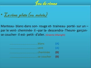 Jeu de rimes

• La rime plate (ou suivie)

Manteau- blanc-dans son- rouge et- traineau- porté- sur un –
par le vent- cheminée- il –par la- descendra- l’heure- garçon-
se coucher- il est- petit- d’aller. (Graeme Allwright)

      ………………………………….blanc             (A)
      ………………………………….vent              (A)
      ………………………………….cheminée          (B)
      ………………………………….se coucher        (B)
 