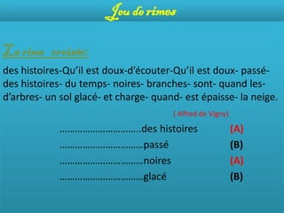 Jeu de rimes

La rime croisée:
des histoires-Qu’il est doux-d’écouter-Qu’il est doux- passé-
des histoires- du temps- noires- branches- sont- quand les-
d’arbres- un sol glacé- et charge- quand- est épaisse- la neige.
                                       ( Alfred de Vigny)

             …………………………..des histoires                      (A)
             ……………………………passé                               (B)
             ……………………………noires                              (A)
             ……………………………glacé                               (B)
 