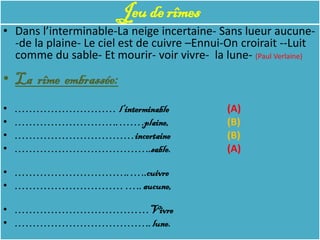 Jeu de rîmes
• Dans l’interminable-La neige incertaine- Sans lueur aucune-
  -de la plaine- Le ciel est de cuivre –Ennui-On croirait --Luit
  comme du sable- Et mourir- voir vivre- la lune- (Paul Verlaine)

• La rîme embrassée:
•   ………………………. l’interminable                 (A)
•   ……………………….. …….plaine,                    (B)
•   ……………………………incertaine                     (B)
•   ………………………………..sable.                      (A)

• ………………………….. …..cuivre
• ………………………… ….. aucune,

• ……………………………. …Vivre
• ……………………………….. lune.
 