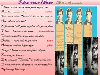Rêve pour l'hiver                       (Arthur Rimbaud)
L'hiver, nous irons dans un petit wagon rose
Avec des cou….. bleus.                      oreillers

Nous serons bien. Un nid de baisers fous repose
Dans chaque coin moel…. .                      doux

Tu fermeras l'oeil, pour ne point voir, par la glace,
Grim…. les ombres des soirs,         se contorsionner

Ces monstruosités hargneuses, populace
De dém… noirs et de loups noirs.              diables

Puis tu te sentiras la joue égra……            griffée

Un petit baiser, comme une folle araignée,
Te courra par le cou...
Et tu me diras: "Cherche!" en inclinant la tête,
Et nous prendrons du temps à trouver cette bête
Qui voyage beaucoup...
 