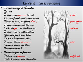 Le vent         (Emile Verhaeren)
• Le vent sauvage de Novembre,
  Le vent,
  L’avez-vous ren…… le vent,                             croisé
  Au carrefour des trois cents routes,
  Criant de froid, soufflant d’ah..,                     grand effort
  L’avez-vous rencontré le vent,
  Celui des pe… et des déroutes ;                        craintes
  L’avez-vous vu, cette nuit-là,
  Quand il jeta la lune à bas,
  Et que, n’en pouvant plus,
  Tous les villages vermo….                              usés
  Criaient, comme des bêtes,
  Sous la tempête ?
• Sur la bruyère, infiniment,
  Voici le vent hur…. ,                                  vociférant
  Voici le vent cornant Novembre.
 