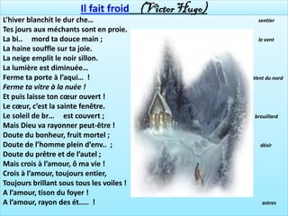 Il fait froid (Victor Hugo)
L’hiver blanchit le dur che…                            sentier
Tes jours aux méchants sont en proie.
La bi.. mord ta douce main ;                            le vent
La haine souffle sur ta joie.
La neige emplit le noir sillon.
La lumière est diminuée…
Ferme ta porte à l’aqui… !                            Vent du nord
Ferme ta vitre à la nuée !
Et puis laisse ton cœur ouvert !
Le cœur, c’est la sainte fenêtre.
Le soleil de br… est couvert ;                        brouillard
Mais Dieu va rayonner peut-être !
Doute du bonheur, fruit mortel ;
Doute de l’homme plein d’env.. ;                        désir
Doute du prêtre et de l’autel ;
Mais crois à l’amour, ô ma vie !
Crois à l’amour, toujours entier,
Toujours brillant sous tous les voiles !
A l’amour, tison du foyer !
A l’amour, rayon des ét….. !                             astres
 