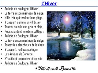 L’Hiver
•   Au bois de Boulogne, l’Hiver,
•   La terre a son manteau de neige.
•   Mille Iris, qui tendent leur piège,
•   Y passent comme un vif éclair.
•   Toutes, sous le ciel gris et clair,
•   Nous chantent le même solfège ;
•   Au bois de Boulogne, l’Hiver,
•   La terre a son manteau de neige.
•   Toutes les blancheurs de la chair
•   Y passent, radieux cortège ;
•   Les Antiope de Corrège
•   S’habillent de martre et de vair
•   Au bois de Boulogne, l’Hiver.
                               • Théodore de Banville
 