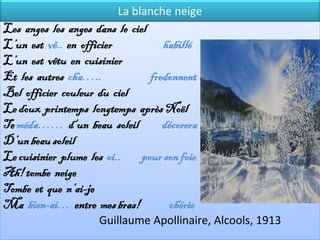 La blanche neige
Les anges les anges dans le ciel
L’un est vê.. en officier           habillé
L’un est vêtu en cuisinier
Et les autres cha…..             fredonnent
Bel officier couleur du ciel
Le doux printemps longtemps après Noël
Te méda…… d’un beau soleil          décorera
D’un beau soleil
Le cuisinier plume les oi..    pour son foie
Ah! tombe neige
Tombe et que n’ai-je
Ma bien-ai… entre mes bras!           chérie
                     Guillaume Apollinaire, Alcools, 1913
 