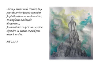 Oh! si je savais où le trouver, Si je
pouvais arriver jusqu'à son trône,
Je plaiderais ma cause devant lui,
Je remplirais ma bouche
d'arguments,
Je connaîtrais ce qu'il peut avoir à
répondre, Je verrais ce qu'il peut
avoir à me dire.
Job 23;3-5
 