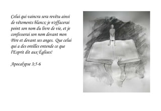 Celui qui vaincra sera revêtu ainsi
de vêtements blancs; je n'effacerai
point son nom du livre de vie, et je
confesserai son nom devant mon
Père et devant ses anges. Que celui
qui a des oreilles entende ce que
l'Esprit dit aux Églises!
Apocalypse 3;5-6
 
