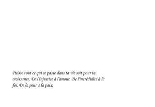 Puisse tout ce qui se passe dans ta vie soit pour ta
croissance. De l'injustice à l'amour. De l'incrédulité à la
foi. De la peur à la paix.
 