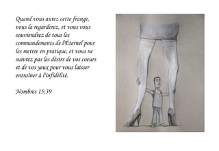 Quand vous aurez cette frange,
vous la regarderez, et vous vous
souviendrez de tous les
commandements de l'Éternel pour
les mettre en pratique, et vous ne
suivrez pas les désirs de vos coeurs
et de vos yeux pour vous laisser
entraîner à l'infidélité.
Nombres 15;39
 