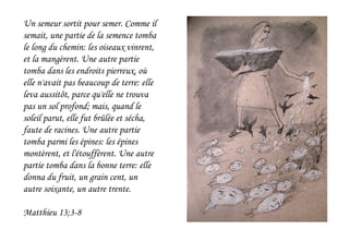 Un semeur sortit pour semer. Comme il
semait, une partie de la semence tomba
le long du chemin: les oiseaux vinrent,
et la mangèrent. Une autre partie
tomba dans les endroits pierreux, où
elle n'avait pas beaucoup de terre: elle
leva aussitôt, parce qu'elle ne trouva
pas un sol profond; mais, quand le
soleil parut, elle fut brûlée et sécha,
faute de racines. Une autre partie
tomba parmi les épines: les épines
montèrent, et l'étouffèrent. Une autre
partie tomba dans la bonne terre: elle
donna du fruit, un grain cent, un
autre soixante, un autre trente.
Matthieu 13;3-8
 