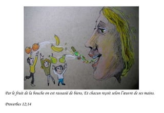 Par le fruit de la bouche on est rassasié de biens, Et chacun reçoit selon l’œuvre de ses mains.
Proverbes 12;14
 