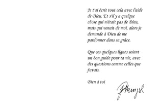 Je t'ai écrit tout cela avec l'aide
de Dieu. Et s'il y a quelque
chose qui n'était pas de Dieu,
mais qui venait de moi, alors je
demande à Dieu de me
pardonner dans sa grâce.
Que ces quelques lignes soient
un bon guide pour ta vie, avec
des questions comme celles que
j'avais.
Bien à toi
 