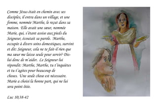 Comme Jésus était en chemin avec ses
disciples, il entra dans un village, et une
femme, nommée Marthe, le reçut dans sa
maison. Elle avait une sœur, nommée
Marie, qui, s’étant assise aux pieds du
Seigneur, écoutait sa parole. Marthe,
occupée à divers soins domestiques, survint
et dit: Seigneur, cela ne te fait-il rien que
ma sœur me laisse seule pour servir? Dis-
lui donc de m’aider. Le Seigneur lui
répondit: Marthe, Marthe, tu t’inquiètes
et tu t’agites pour beaucoup de
choses. Une seule chose est nécessaire.
Marie a choisi la bonne part, qui ne lui
sera point ôtée.
Luc 10;38-42
 