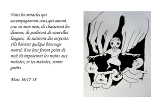 Voici les miracles qui
accompagneront ceux qui auront
cru: en mon nom, ils chasseront les
démons; ils parleront de nouvelles
langues; ils saisiront des serpents;
s'ils boivent quelque breuvage
mortel, il ne leur feront point de
mal; ils imposeront les mains aux
malades, et les malades, seront
guéris.
Marc 16;17-18
 