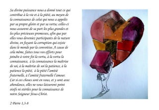 Sa divine puissance nous a donné tout ce qui
contribue à la vie et à la piété, au moyen de
la connaissance de celui qui nous a appelés
par sa propre gloire et par sa vertu; celles-ci
nous assurent de sa part les plus grandes et
les plus précieuses promesses, afin que par
elles vous deveniez participants de la nature
divine, en fuyant la corruption qui existe
dans le monde par la convoitise.A cause de
cela même, faites tous vos efforts pour
joindre à votre foi la vertu, à la vertu la
connaissance, à la connaissance la maîtrise
de soi, à la maîtrise de soi la patience, à la
patience la piété, à la piété l’amitié
fraternelle, à l’amitié fraternelle l’amour.
Car si ces choses sont en vous, et y sont avec
abondance, elles ne vous laisseront point
oisifs ni stériles pour la connaissance de
notre Seigneur Jésus-Christ.
2 Pierre 1,3-8
 