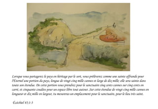 Lorsque vous partagerez le pays en héritage par le sort, vous prélèverez comme une sainte offrande pour
l'Éternel une portion du pays, longue de vingt-cinq mille cannes et large de dix mille; elle sera sainte dans
toute son étendue. De cette portion vous prendrez pour le sanctuaire cinq cents cannes sur cinq cents en
carré, et cinquante coudées pour un espace libre tout autour. Sur cette étendue de vingt-cinq mille cannes en
longueur et dix mille en largeur, tu mesureras un emplacement pour le sanctuaire, pour le lieu très saint.
Ézéchiel 45;1-3
 
