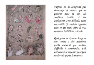 Parfois, on ne comprend pas
beaucoup de choses qui se
passent dans la vie. Ils
semblent inutiles et les
expliquent, c'est difficile, voire
impossible. Je voulais regarder
tout ce qui vient dans la vie,
comment la Bible le voit-elle.
Quel genre de réponses les gens
ont trouvé à des questions
qu’ils auraient pu sembler
difficiles à comprendre. S'ils
ont trouvé la réponse, pourquoi
ne devrais-je pas la trouver?
 