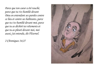 Parce que ton coeur a été touché,
parce que tu t'es humilié devant
Dieu en entendant ses paroles contre
ce lieu et contre ses habitants, parce
que tu t'es humilié devant moi, parce
que tu as déchiré tes vêtements et
que tu as pleuré devant moi, moi
aussi, j'ai entendu, dit l'Éternel.
2 Chroniques 34;27
 