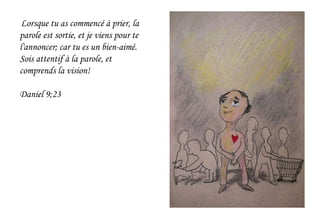 Lorsque tu as commencé à prier, la
parole est sortie, et je viens pour te
l'annoncer; car tu es un bien-aimé.
Sois attentif à la parole, et
comprends la vision!
Daniel 9;23
 