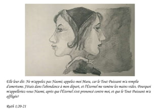 Elle leur dit: Ne m'appelez pas Naomi; appelez-moi Mara, car le Tout Puissant m'a remplie
d'amertume.J'étais dans l'abondance à mon départ, et l'Éternel me ramène les mains vides. Pourquoi
m'appelleriez-vous Naomi, après que l'Éternel s'est prononcé contre moi, et que le Tout Puissant m'a
affligée?
Ruth 1;20-21
 