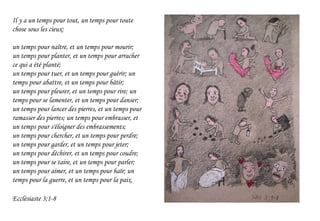Il y a un temps pour tout, un temps pour toute
chose sous les cieux:
un temps pour naître, et un temps pour mourir;
un temps pour planter, et un temps pour arracher
ce qui a été planté;
un temps pour tuer, et un temps pour guérir; un
temps pour abattre, et un temps pour bâtir;
un temps pour pleurer, et un temps pour rire; un
temps pour se lamenter, et un temps pour danser;
un temps pour lancer des pierres, et un temps pour
ramasser des pierres; un temps pour embrasser, et
un temps pour s'éloigner des embrassements;
un temps pour chercher, et un temps pour perdre;
un temps pour garder, et un temps pour jeter;
un temps pour déchirer, et un temps pour coudre;
un temps pour se taire, et un temps pour parler;
un temps pour aimer, et un temps pour haïr; un
temps pour la guerre, et un temps pour la paix.
Ecclésiaste 3;1-8
 