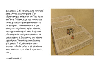 Car, je vous le dis en vérité, tant que le ciel
et la terre ne passeront point, il ne
disparaîtra pas de la loi un seul iota ou un
seul trait de lettre, jusqu'à ce que tout soit
arrivé. Celui donc qui supprimera l'un de
ces plus petits commandements, et qui
enseignera aux hommes à faire de même,
sera appelé le plus petit dans le royaume
des cieux; mais celui qui les observera, et
qui enseignera à les observer, celui-là sera
appelé grand dans le royaume des cieux.
Car, je vous le dis, si votre justice ne
surpasse celle des scribes et des pharisiens,
vous n'entrerez point dans le royaume des
cieux.
Matthieu 5;18-20
 