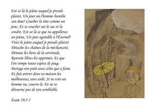 Est-ce là le jeûne auquel je prends
plaisir, Un jour où l'homme humilie
son âme? Courber la tête comme un
jonc, Et se coucher sur le sac et la
cendre, Est-ce là ce que tu appelleras
un jeûne, Un jour agréable à l'Éternel?
Voici le jeûne auquel je prends plaisir:
Détache les chaînes de la méchanceté,
Dénoue les liens de la servitude,
Renvoie libres les opprimés, Et que
l'on rompe toute espèce de joug;
Partage ton pain avec celui qui a faim,
Et fais entrer dans ta maison les
malheureux sans asile; Si tu vois un
homme nu, couvre-le, Et ne te
détourne pas de ton semblable.
Ésaïe 58;5-7
 
