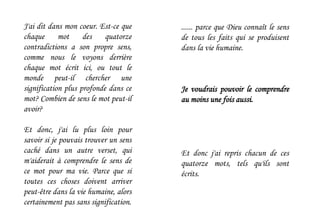 ...... parce que Dieu connaît le sens
de tous les faits qui se produisent
dans la vie humaine.
Je voudrais pouvoir le comprendre
au moins une fois aussi.
Et donc j'ai repris chacun de ces
quatorze mots, tels qu'ils sont
écrits.
J'ai dit dans mon coeur. Est-ce que
chaque mot des quatorze
contradictions a son propre sens,
comme nous le voyons derrière
chaque mot écrit ici, ou tout le
monde peut-il chercher une
signification plus profonde dans ce
mot? Combien de sens le mot peut-il
avoir?
Et donc, j'ai lu plus loin pour
savoir si je pouvais trouver un sens
caché dans un autre verset, qui
m'aiderait à comprendre le sens de
ce mot pour ma vie. Parce que si
toutes ces choses doivent arriver
peut-être dans la vie humaine, alors
certainement pas sans signification.
 
