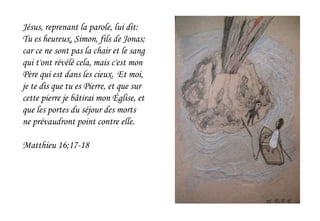 Jésus, reprenant la parole, lui dit:
Tu es heureux, Simon, fils de Jonas;
car ce ne sont pas la chair et le sang
qui t'ont révélé cela, mais c'est mon
Père qui est dans les cieux. Et moi,
je te dis que tu es Pierre, et que sur
cette pierre je bâtirai mon Église, et
que les portes du séjour des morts
ne prévaudront point contre elle.
Matthieu 16;17-18
 