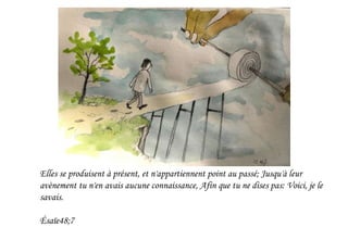 Elles se produisent à présent, et n'appartiennent point au passé; Jusqu'à leur
avènement tu n'en avais aucune connaissance, Afin que tu ne dises pas: Voici, je le
savais.
Ésaïe48;7
 
