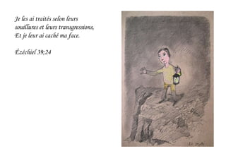 Je les ai traités selon leurs
souillures et leurs transgressions,
Et je leur ai caché ma face.
Ézéchiel 39;24
 