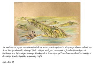 Le serviteur qui, ayant connu la volonté de son maître, n'a rien préparé et n'a pas agi selon sa volonté, sera
battu d'un grand nombre de coups.Mais celui qui, ne l'ayant pas connue, a fait des choses dignes de
châtiment, sera battu de peu de coups. On demandera beaucoup à qui l'on a beaucoup donné, et on exigera
davantage de celui à qui l'on a beaucoup confié.
Luc 12;47-48
 