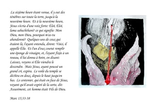 La sixième heure étant venue, il y eut des
ténèbres sur toute la terre, jusqu'à la
neuvième heure. Et à la neuvième heure,
Jésus s'écria d'une voix forte: Éloï, Éloï,
lama sabachthani? ce qui signifie: Mon
Dieu, mon Dieu, pourquoi m'as-tu
abandonné? Quelques-uns de ceux qui
étaient là, l'ayant entendu, dirent: Voici, il
appelle Élie. Et l'un d'eux courut remplir
une éponge de vinaigre, et, l'ayant fixée à un
roseau, il lui donna à boire, en disant:
Laissez, voyons si Élie viendra le
descendre. Mais Jésus, ayant poussé un
grand cri, expira. Le voile du temple se
déchira en deux, depuis le haut jusqu'en
bas. Le centenier, qui était en face de Jésus,
voyant qu'il avait expiré de la sorte, dit:
Assurément, cet homme était Fils de Dieu.
Marc 15;33-38
 