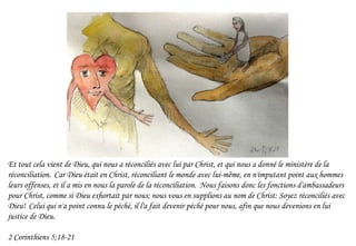 Et tout cela vient de Dieu, qui nous a réconciliés avec lui par Christ, et qui nous a donné le ministère de la
réconciliation. Car Dieu était en Christ, réconciliant le monde avec lui-même, en n'imputant point aux hommes
leurs offenses, et il a mis en nous la parole de la réconciliation. Nous faisons donc les fonctions d'ambassadeurs
pour Christ, comme si Dieu exhortait par nous; nous vous en supplions au nom de Christ: Soyez réconciliés avec
Dieu! Celui qui n'a point connu le péché, il l'a fait devenir péché pour nous, afin que nous devenions en lui
justice de Dieu.
2 Corinthiens 5;18-21
 