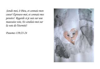 Sonde-moi, ô Dieu, et connais mon
coeur! Éprouve-moi, et connais mes
pensées! Regarde si je suis sur une
mauvaise voie, Et conduis-moi sur
la voie de l'éternité!
Psaumes 139;23-24
 