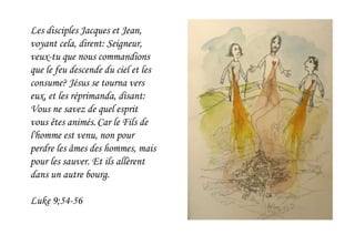 Les disciples Jacques et Jean,
voyant cela, dirent: Seigneur,
veux-tu que nous commandions
que le feu descende du ciel et les
consume? Jésus se tourna vers
eux, et les réprimanda, disant:
Vous ne savez de quel esprit
vous êtes animés.Car le Fils de
l'homme est venu, non pour
perdre les âmes des hommes, mais
pour les sauver. Et ils allèrent
dans un autre bourg.
Luke 9;54-56
 