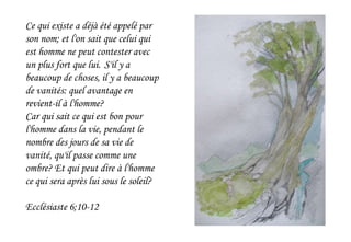Ce qui existe a déjà été appelé par
son nom; et l'on sait que celui qui
est homme ne peut contester avec
un plus fort que lui. S'il y a
beaucoup de choses, il y a beaucoup
de vanités: quel avantage en
revient-il à l'homme?
Car qui sait ce qui est bon pour
l'homme dans la vie, pendant le
nombre des jours de sa vie de
vanité, qu'il passe comme une
ombre? Et qui peut dire à l'homme
ce qui sera après lui sous le soleil?
Ecclésiaste 6;10-12
 